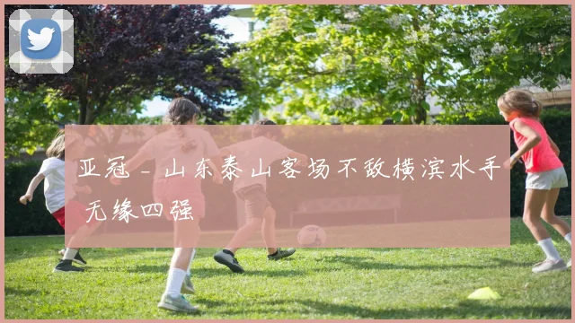 亚冠 _ 山东泰山客场不敌横滨水手 无缘四强