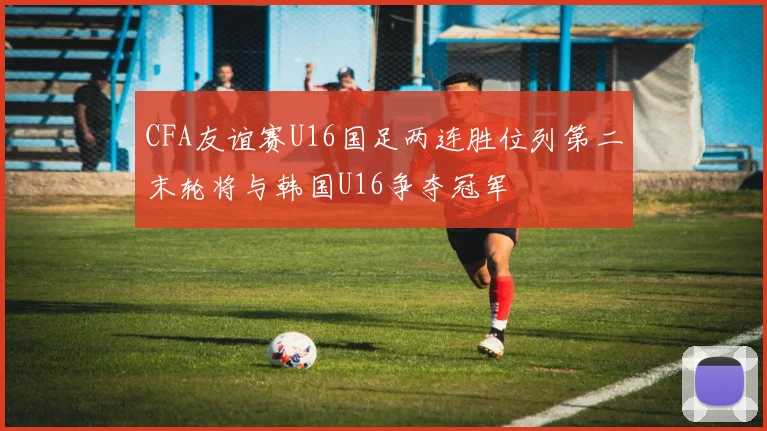 CFA友谊赛U16国足两连胜位列第二末轮将与韩国U16争夺冠军