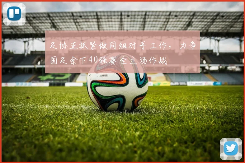 足协正抓紧做同组对手工作，力争国足余下40强赛全主场作战